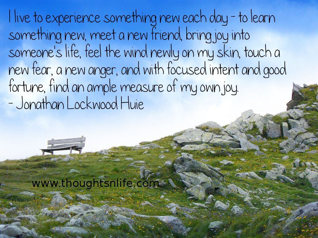 Thoughtsnlife.com :I live to experience something new each day - to learn something new, meet a new friend, bring joy into someone's life, feel the wind newly on my skin, touch a new fear, a new anger, and with focused intent and good fortune, find an ample measure of my own joy. - Jonathan Lockwood Huie