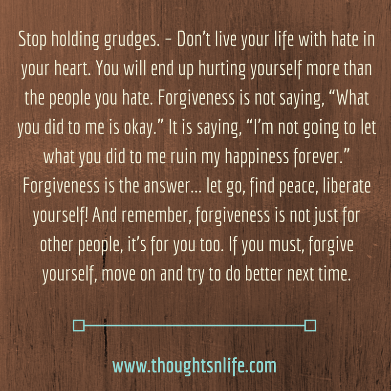 Thoughtsnlife.com : Stop holding grudges. – Don’t live your life with hate in your heart. You will end up hurting yourself more than the people you hate. Forgiveness is not saying, “What you did to me is okay.” It is saying, “I’m not going to let what you did to me ruin my happiness forever.” Forgiveness is the answer... letgo, find peace, liberate yourself! And remember, forgiveness is not just for other people, it’s for you too. If you must, forgive yourself, move on and try to do better next time.